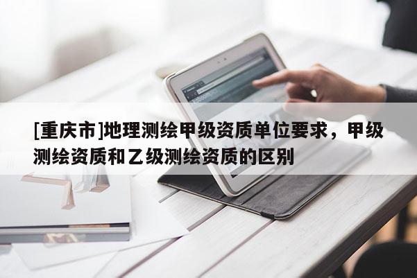 [重慶市]地理測繪甲級資質(zhì)單位要求，甲級測繪資質(zhì)和乙級測繪資質(zhì)的區(qū)別