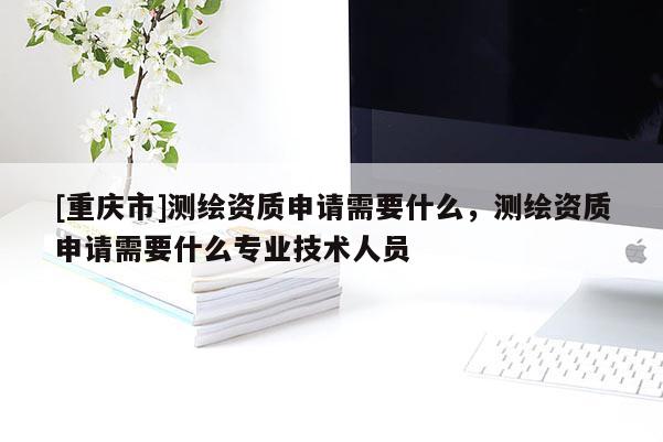 [重慶市]測繪資質(zhì)申請需要什么，測繪資質(zhì)申請需要什么專業(yè)技術(shù)人員