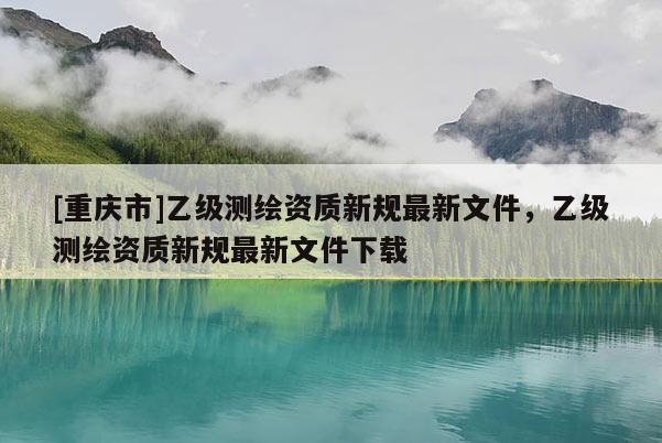 [重慶市]乙級測繪資質(zhì)新規(guī)最新文件，乙級測繪資質(zhì)新規(guī)最新文件下載