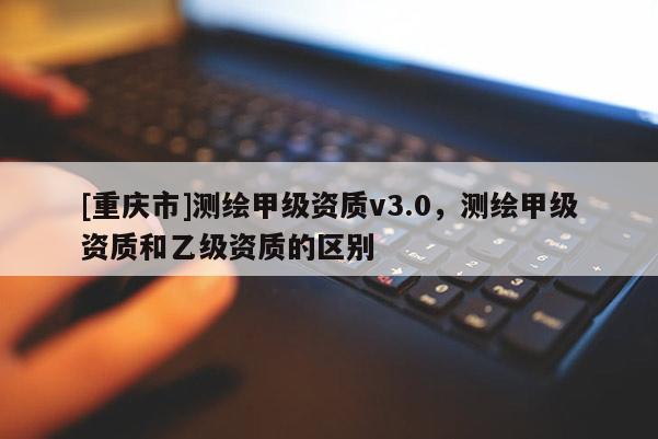 [重慶市]測(cè)繪甲級(jí)資質(zhì)v3.0，測(cè)繪甲級(jí)資質(zhì)和乙級(jí)資質(zhì)的區(qū)別