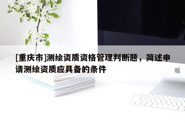 [重慶市]測繪資質(zhì)資格管理判斷題，簡述申請測繪資質(zhì)應(yīng)具備的條件