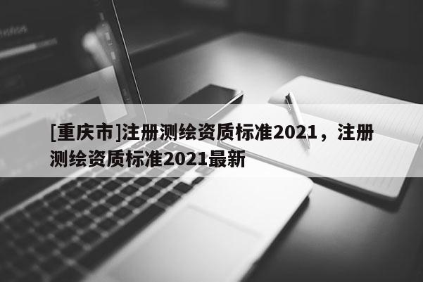 [重慶市]注冊(cè)測(cè)繪資質(zhì)標(biāo)準(zhǔn)2021，注冊(cè)測(cè)繪資質(zhì)標(biāo)準(zhǔn)2021最新