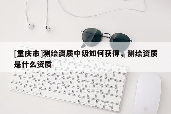 [重慶市]測繪資質(zhì)中級如何獲得，測繪資質(zhì)是什么資質(zhì)