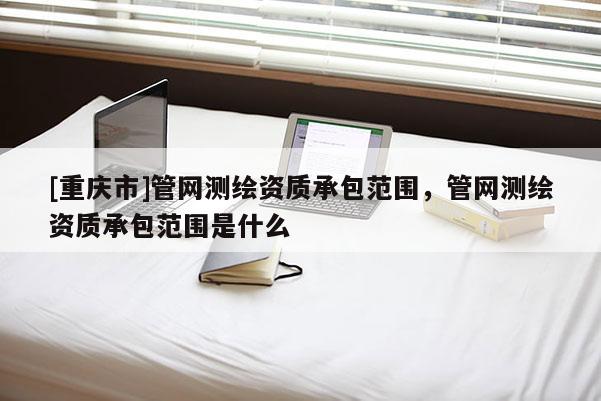 [重慶市]管網(wǎng)測繪資質(zhì)承包范圍，管網(wǎng)測繪資質(zhì)承包范圍是什么