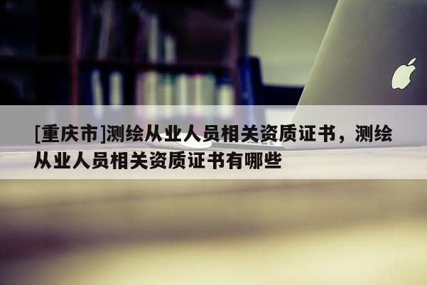 [重慶市]測繪從業(yè)人員相關(guān)資質(zhì)證書，測繪從業(yè)人員相關(guān)資質(zhì)證書有哪些