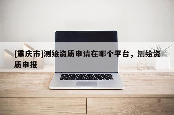 [重慶市]測繪資質(zhì)申請?jiān)谀膫€平臺，測繪資質(zhì)申報(bào)