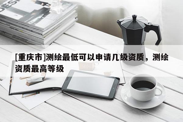 [重慶市]測繪更低可以申請幾級資質(zhì)，測繪資質(zhì)更高等級