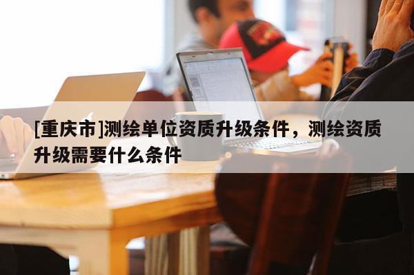 [重慶市]測(cè)繪單位資質(zhì)升級(jí)條件，測(cè)繪資質(zhì)升級(jí)需要什么條件