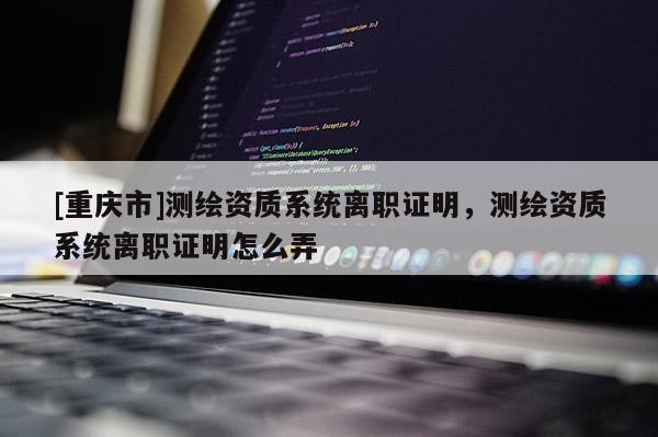 [重慶市]測繪資質系統(tǒng)離職證明，測繪資質系統(tǒng)離職證明怎么弄