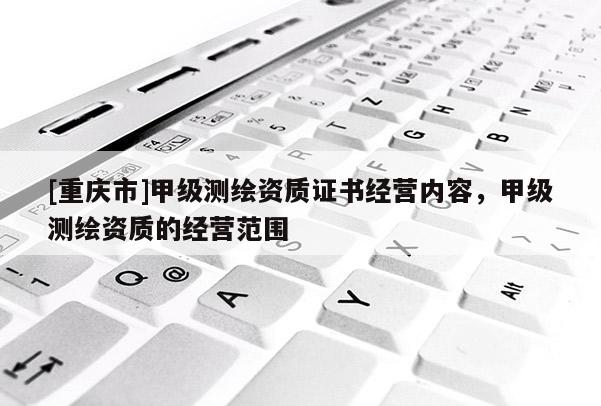 [重慶市]甲級(jí)測(cè)繪資質(zhì)證書(shū)經(jīng)營(yíng)內(nèi)容，甲級(jí)測(cè)繪資質(zhì)的經(jīng)營(yíng)范圍