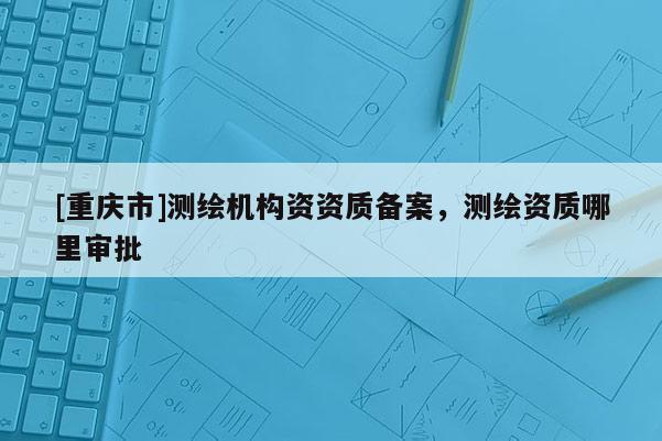 [重慶市]測(cè)繪機(jī)構(gòu)資資質(zhì)備案，測(cè)繪資質(zhì)哪里審批