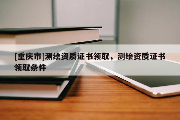 [重慶市]測繪資質證書領取，測繪資質證書領取條件