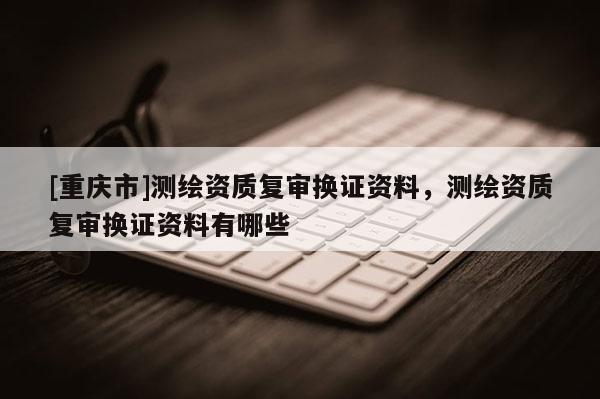 [重慶市]測(cè)繪資質(zhì)復(fù)審換證資料，測(cè)繪資質(zhì)復(fù)審換證資料有哪些