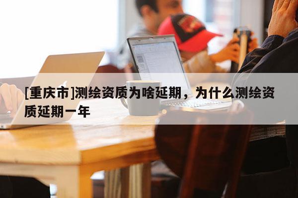 [重慶市]測(cè)繪資質(zhì)為啥延期，為什么測(cè)繪資質(zhì)延期一年