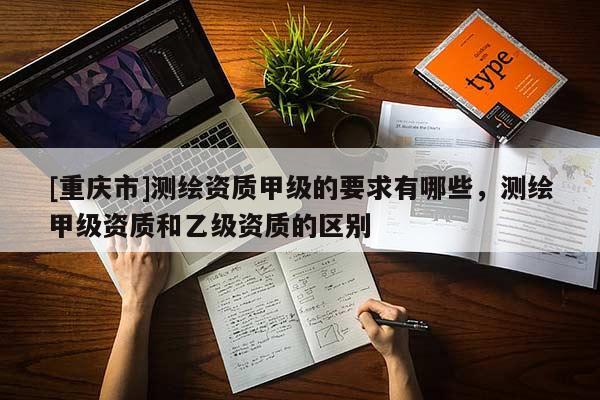 [重慶市]測繪資質(zhì)甲級(jí)的要求有哪些，測繪甲級(jí)資質(zhì)和乙級(jí)資質(zhì)的區(qū)別