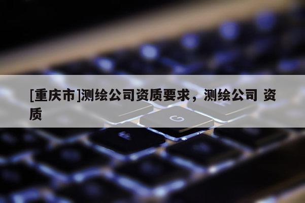 [重慶市]測(cè)繪公司資質(zhì)要求，測(cè)繪公司 資質(zhì)