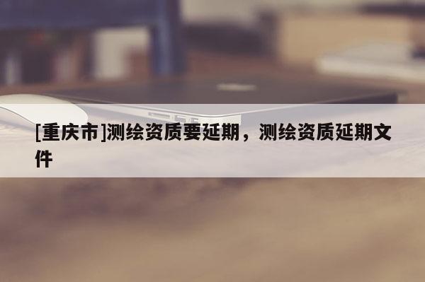 [重慶市]測繪資質(zhì)要延期，測繪資質(zhì)延期文件