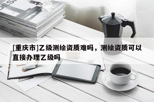 [重慶市]乙級測繪資質難嗎，測繪資質可以直接辦理乙級嗎