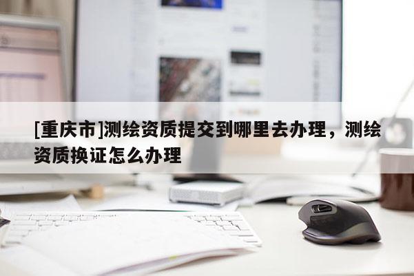 [重慶市]測(cè)繪資質(zhì)提交到哪里去辦理，測(cè)繪資質(zhì)換證怎么辦理