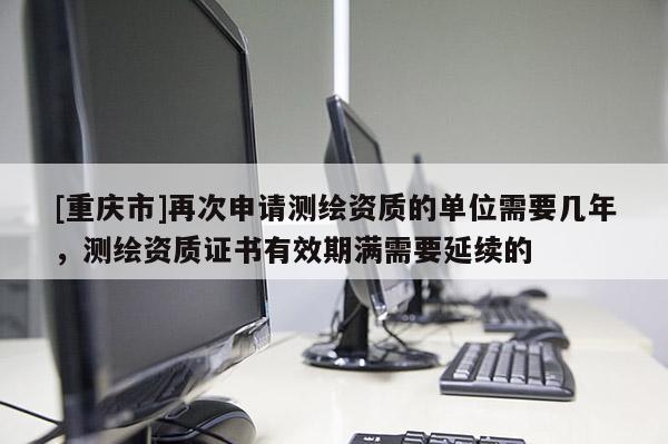 [重慶市]再次申請測繪資質(zhì)的單位需要幾年，測繪資質(zhì)證書有效期滿需要延續(xù)的