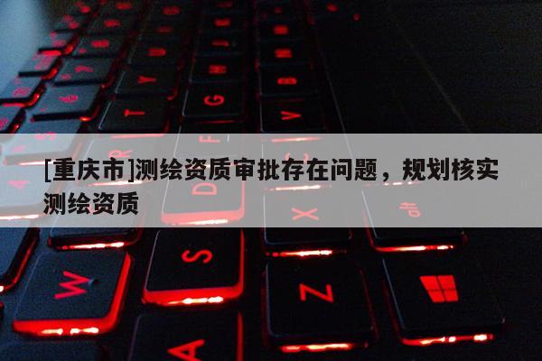 [重慶市]測繪資質(zhì)審批存在問題，規(guī)劃核實(shí)測繪資質(zhì)