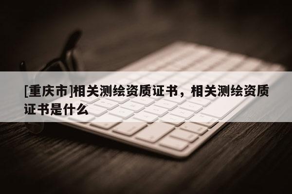 [重慶市]相關(guān)測(cè)繪資質(zhì)證書，相關(guān)測(cè)繪資質(zhì)證書是什么