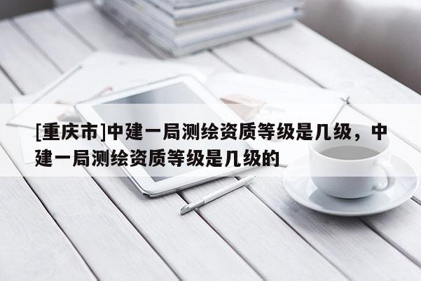 [重慶市]中建一局測(cè)繪資質(zhì)等級(jí)是幾級(jí)，中建一局測(cè)繪資質(zhì)等級(jí)是幾級(jí)的