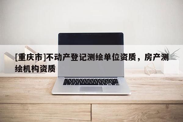 [重慶市]不動產(chǎn)登記測繪單位資質(zhì)，房產(chǎn)測繪機(jī)構(gòu)資質(zhì)