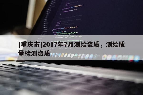 [重慶市]2017年7月測繪資質(zhì)，測繪質(zhì)量檢測資質(zhì)