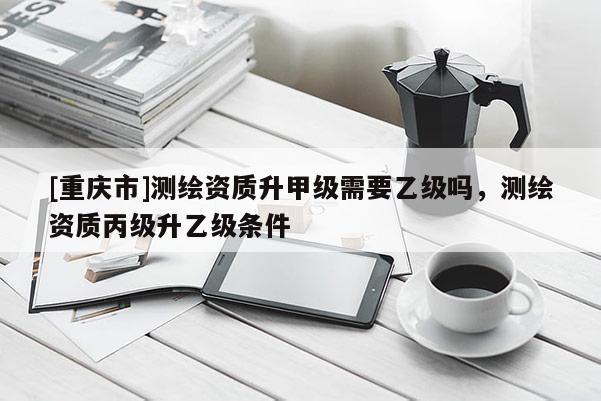 [重慶市]測(cè)繪資質(zhì)升甲級(jí)需要乙級(jí)嗎，測(cè)繪資質(zhì)丙級(jí)升乙級(jí)條件