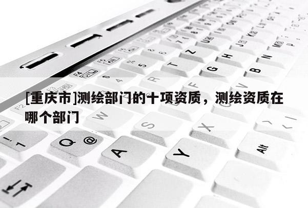 [重慶市]測繪部門的十項資質(zhì)，測繪資質(zhì)在哪個部門