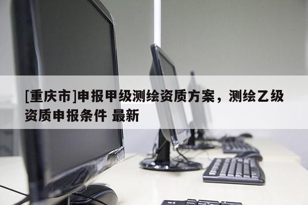 [重慶市]申報(bào)甲級(jí)測(cè)繪資質(zhì)方案，測(cè)繪乙級(jí)資質(zhì)申報(bào)條件 最新