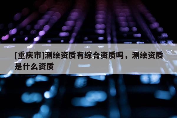 [重慶市]測繪資質有綜合資質嗎，測繪資質是什么資質