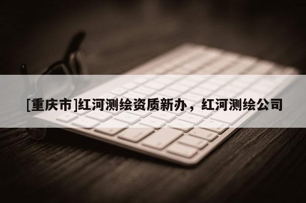 [重慶市]紅河測(cè)繪資質(zhì)新辦，紅河測(cè)繪公司