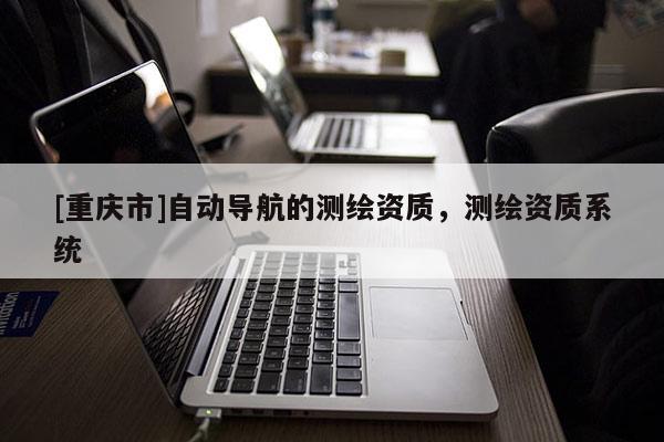 [重慶市]自動導(dǎo)航的測繪資質(zhì)，測繪資質(zhì)系統(tǒng)