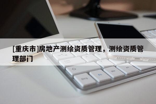 [重慶市]房地產(chǎn)測繪資質(zhì)管理，測繪資質(zhì)管理部門