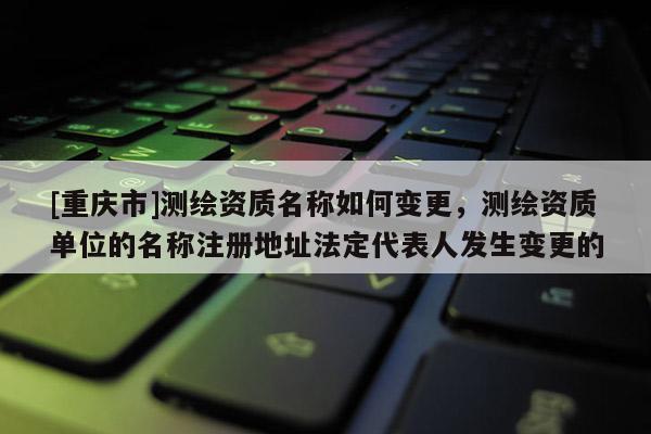 [重慶市]測(cè)繪資質(zhì)名稱如何變更，測(cè)繪資質(zhì)單位的名稱注冊(cè)地址法定代表人發(fā)生變更的