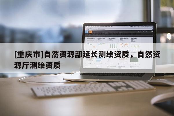 [重慶市]自然資源部延長測(cè)繪資質(zhì)，自然資源廳測(cè)繪資質(zhì)