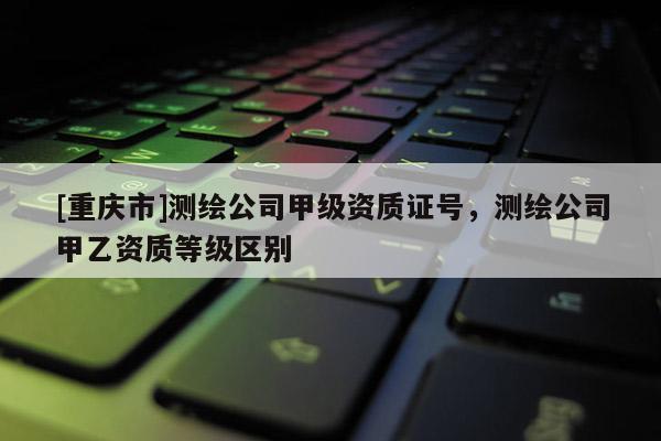 [重慶市]測繪公司甲級資質(zhì)證號，測繪公司甲乙資質(zhì)等級區(qū)別