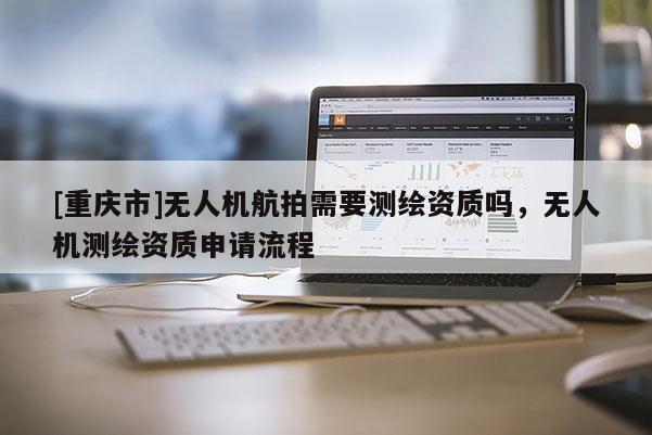 [重慶市]無人機航拍需要測繪資質(zhì)嗎，無人機測繪資質(zhì)申請流程