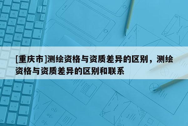 [重慶市]測繪資格與資質(zhì)差異的區(qū)別，測繪資格與資質(zhì)差異的區(qū)別和聯(lián)系