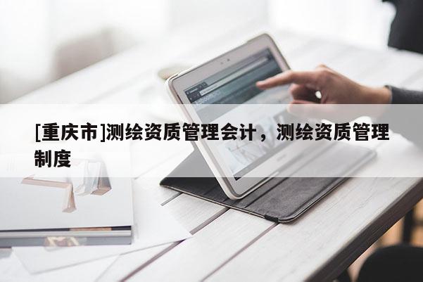 [重慶市]測(cè)繪資質(zhì)管理會(huì)計(jì)，測(cè)繪資質(zhì)管理制度
