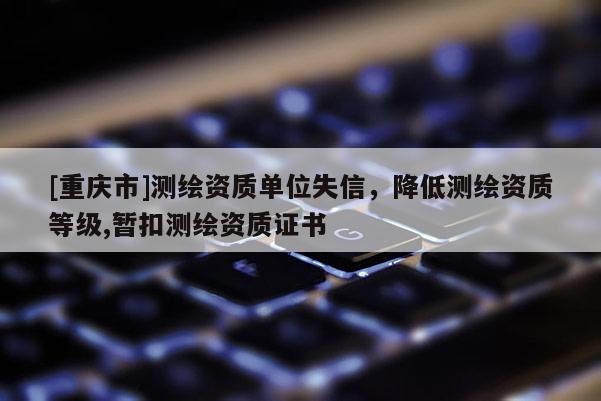 [重慶市]測繪資質(zhì)單位失信，降低測繪資質(zhì)等級,暫扣測繪資質(zhì)證書