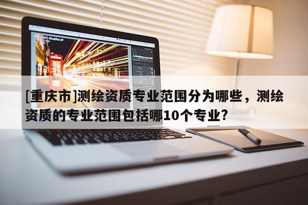 [重慶市]測(cè)繪資質(zhì)專業(yè)范圍分為哪些，測(cè)繪資質(zhì)的專業(yè)范圍包括哪10個(gè)專業(yè)?