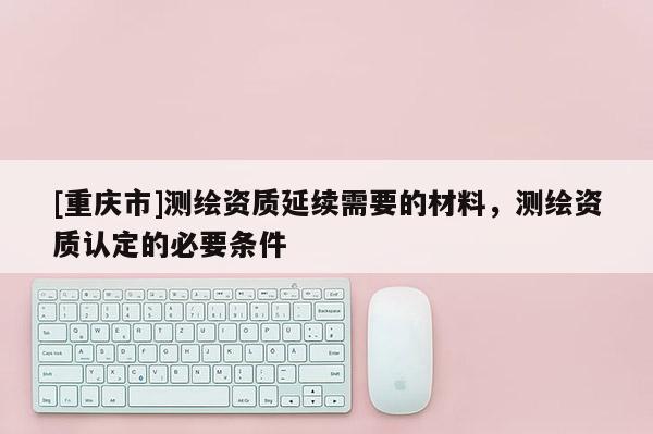 [重慶市]測繪資質(zhì)延續(xù)需要的材料，測繪資質(zhì)認定的必要條件