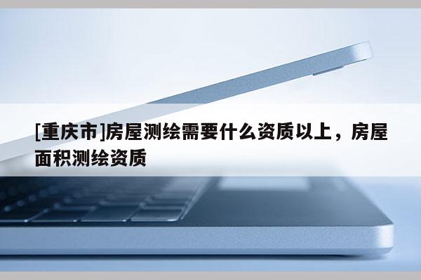 [重慶市]房屋測繪需要什么資質(zhì)以上，房屋面積測繪資質(zhì)