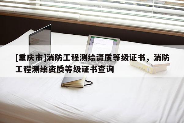 [重慶市]消防工程測(cè)繪資質(zhì)等級(jí)證書，消防工程測(cè)繪資質(zhì)等級(jí)證書查詢