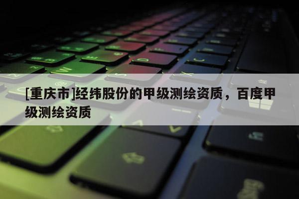 [重慶市]經(jīng)緯股份的甲級(jí)測(cè)繪資質(zhì)，百度甲級(jí)測(cè)繪資質(zhì)