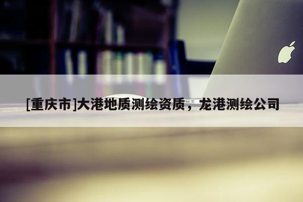 [重慶市]大港地質測繪資質，龍港測繪公司