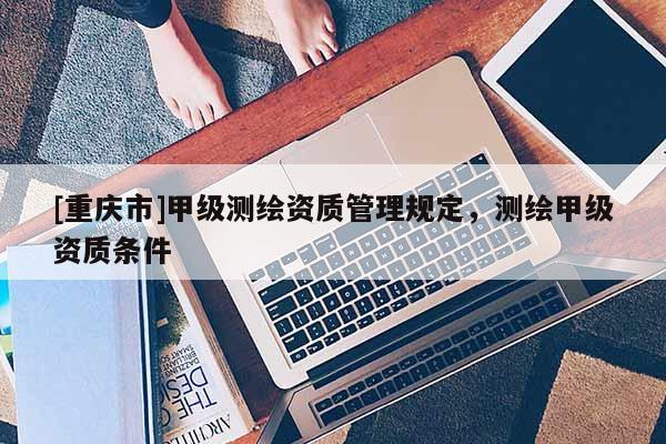 [重慶市]甲級測繪資質管理規(guī)定，測繪甲級資質條件